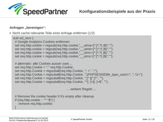 Web-Performance-Optimierung mit varnish
GUUG Frühjahrsfachgespräch, 01.03.2013
Seite: 11 / 25© SpeedPartner GmbH
Konfigurationsbeispiele aus der Praxis
Anfragen „bereinigen“:
● Nicht cache-relevante Teile einer Anfrage entfernen (1/2)
sub vcl_recv {
# Google Analytics Cookies entfernen
set req.http.cookie = regsub(req.http.cookie,"__utma=[^;]*;?( |$)","");
set req.http.cookie = regsub(req.http.cookie,"__utmb=[^;]*;?( |$)","");
set req.http.cookie = regsub(req.http.cookie,"__utmc=[^;]*;?( |$)","");
set req.http.cookie = regsub(req.http.cookie,"__utmz=[^;]*;?( |$)","");
# alternativ: alle Cookies ausser zwei ...
set req.http.Cookie = ";" req.http.Cookie;
set req.http.Cookie = regsuball(req.http.Cookie, "; +", ";");
set req.http.Cookie = regsuball(req.http.Cookie, ";(PHPSESSID|fe_typo_user)=", "; 1=");
set req.http.Cookie = regsuball(req.http.Cookie, ";[^ ][^;]*", "");
set req.http.Cookie = regsuball(req.http.Cookie, "^[; ]+|[; ]+$", "");
... weitere Regeln ...
# Remove the cookie header if it's empty after cleanup
if (req.http.cookie ~ "^ *$") {
remove req.http.cookie;
}
 