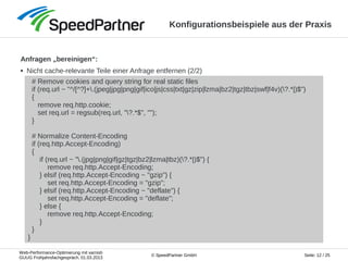 Web-Performance-Optimierung mit varnish
GUUG Frühjahrsfachgespräch, 01.03.2013
Seite: 12 / 25© SpeedPartner GmbH
Konfigurationsbeispiele aus der Praxis
Anfragen „bereinigen“:
● Nicht cache-relevante Teile einer Anfrage entfernen (2/2)
# Remove cookies and query string for real static files
if (req.url ~ "^/[^?]+.(jpeg|jpg|png|gif|ico|js|css|txt|gz|zip|lzma|bz2|tgz|tbz|swf|f4v)(?.*|)$")
{
remove req.http.cookie;
set req.url = regsub(req.url, "?.*$", "");
}
# Normalize Content-Encoding
if (req.http.Accept-Encoding)
{
if (req.url ~ ".(jpg|png|gif|gz|tgz|bz2|lzma|tbz)(?.*|)$") {
remove req.http.Accept-Encoding;
} elsif (req.http.Accept-Encoding ~ "gzip") {
set req.http.Accept-Encoding = "gzip";
} elsif (req.http.Accept-Encoding ~ "deflate") {
set req.http.Accept-Encoding = "deflate";
} else {
remove req.http.Accept-Encoding;
}
}
}
 