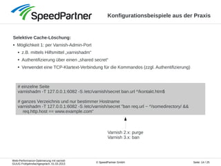 Web-Performance-Optimierung mit varnish
GUUG Frühjahrsfachgespräch, 01.03.2013
Seite: 14 / 25© SpeedPartner GmbH
Konfigurationsbeispiele aus der Praxis
Selektive Cache-Löschung:
● Möglichkeit 1: per Varnish-Admin-Port
● z.B. mittels Hilfsmittel „varnishadm“
● Authentifizierung über einen „shared secret“
● Verwendet eine TCP-Klartext-Verbindung für die Kommandos (zzgl. Authentifizierung)
# einzelne Seite
varnishadm -T 127.0.0.1:6082 -S /etc/varnish/secret ban.url ^/kontakt.htm$
# ganzes Verzeichnis und nur bestimmer Hostname
varnishadm -T 127.0.0.1:6082 -S /etc/varnish/secret "ban req.url ~ ^/somedirectory/ &&
req.http.host == www.example.com“
Varnish 2.x: purge
Varnish 3.x: ban
 