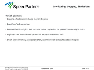 Web-Performance-Optimierung mit varnish
GUUG Frühjahrsfachgespräch, 01.03.2013
Seite: 17 / 25© SpeedPartner GmbH
Monitoring, Logging, Statistiken
Varnish-Logdaten:
● Logging erfolgt in einen shared-memory-Bereich
● Zugriff per Tool „varnishlog“
● Daemon-Betrieb möglich, welcher dann binäre Logdateien zur späteren Auswertung schreibt
● Logdaten für Kommunikation varnish mit Backend und / oder Client
● Durch shared-memory auch zeitgleicher Zugriff mehrerer Tools auf Livedaten möglich
 
