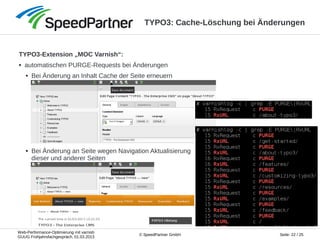 Web-Performance-Optimierung mit varnish
GUUG Frühjahrsfachgespräch, 01.03.2013
Seite: 22 / 25© SpeedPartner GmbH
TYPO3: Cache-Löschung bei Änderungen
TYPO3-Extension „MOC Varnish“:
● automatischen PURGE-Requests bei Änderungen
● Bei Änderung an Inhalt Cache der Seite erneuern
● Bei Änderung an Seite wegen Navigation Aktualisierung
dieser und anderer Seiten
 