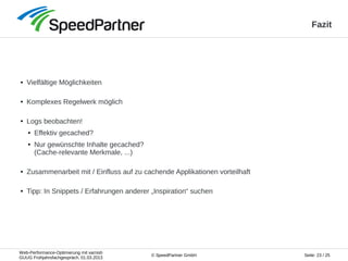 Web-Performance-Optimierung mit varnish
GUUG Frühjahrsfachgespräch, 01.03.2013
Seite: 23 / 25© SpeedPartner GmbH
Fazit
● Vielfältige Möglichkeiten
● Komplexes Regelwerk möglich
● Logs beobachten!
● Effektiv gecached?
● Nur gewünschte Inhalte gecached?
(Cache-relevante Merkmale, ...)
● Zusammenarbeit mit / Einfluss auf zu cachende Applikationen vorteilhaft
● Tipp: In Snippets / Erfahrungen anderer „Inspiration“ suchen
 