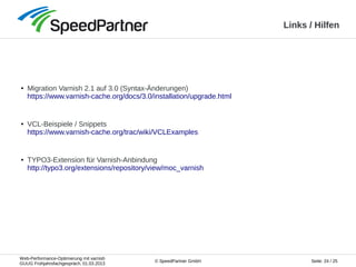 Web-Performance-Optimierung mit varnish
GUUG Frühjahrsfachgespräch, 01.03.2013
Seite: 24 / 25© SpeedPartner GmbH
Links / Hilfen
● Migration Varnish 2.1 auf 3.0 (Syntax-Änderungen)
https://www.varnish-cache.org/docs/3.0/installation/upgrade.html
● VCL-Beispiele / Snippets
https://www.varnish-cache.org/trac/wiki/VCLExamples
● TYPO3-Extension für Varnish-Anbindung
http://typo3.org/extensions/repository/view/moc_varnish
 