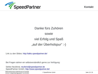 Web-Performance-Optimierung mit varnish
GUUG Frühjahrsfachgespräch, 01.03.2013
Seite: 25 / 25© SpeedPartner GmbH
Kontakt
Danke fürs Zuhören
sowie
viel Erfolg und Spaß
„auf der Überholspur“ :-)
Link zu den Slides: http://talks.speedpartner.de/
Bei Fragen stehen wir selbstverständlich gerne zur Verfügung:
Stefan Neufeind, neufeind@speedpartner.de
SpeedPartner GmbH, http://www.speedpartner.de/
 