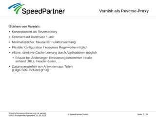 Web-Performance-Optimierung mit varnish
GUUG Frühjahrsfachgespräch, 01.03.2013
Seite: 7 / 25© SpeedPartner GmbH
Varnish als Reverse-Proxy
Stärken von Varnish:
● Konzeptioniert als Reverseproxy
● Optimiert auf Durchsatz / Last
● Minimalistischer, fokusierter Funktionsumfang
● Flexible Konfiguration / komplexe Regelwerke möglich
● Aktive, selektive Cache-Leerung durch Applikationen möglich
● Erlaubt bei Änderungen Erneuerung bestimmter Inhalte
anhand URLs, Header-Zeilen, ...
● Zusammenstellen von Antworten aus Teilen
(Edge-Side-Includes [ESI])
 