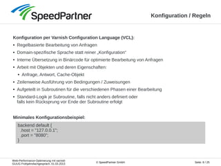 Web-Performance-Optimierung mit varnish
GUUG Frühjahrsfachgespräch, 01.03.2013
Seite: 8 / 25© SpeedPartner GmbH
Konfiguration / Regeln
Konfiguration per Varnish Configuration Language (VCL):
● Regelbasierte Bearbeitung von Anfragen
● Domain-spezifische Sprache statt reiner „Konfiguration“
● Interne Übersetzung in Binärcode für optimierte Bearbeitung von Anfragen
● Arbeit mit Objekten und deren Eigenschaften:
● Anfrage, Antwort, Cache-Objekt
● Zeilenweise Ausführung von Bedingungen / Zuweisungen
● Aufgeteilt in Subroutinen für die verschiedenen Phasen einer Bearbeitung
● Standard-Logik je Subroutine, falls nicht anders definiert oder
falls kein Rücksprung vor Ende der Subroutine erfolgt
backend default {
.host = "127.0.0.1";
.port = "8080";
}
Minimales Konfigurationsbeispiel:
 