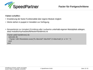 Verwaltung mit facter, puppet und augeas
GUUG-Treffen in Hamburg, 13.09.2012
Seite: 23 / 33© SpeedPartner GmbH
Facter für Fortgeschrittene
Fakten schaffen:
● Erweiterung der facter-Funktionalität über eigene Module möglich
● Werte stehen in puppet in Variablen zur Verfügung
● Beispielskript zur (simplen) Ermittlung aller Laufwerke unterhalb eigenen Modulpfads ablegen,
etwa modules/mymodules/lib/facter/harddrives.rb
Facter.add(:harddrives) do
setcode do
Facter::Util::Resolution.exec("ls /dev/sd? /dev/hd? 2>/dev/null | tr -s 'n' ','")
end
end
 