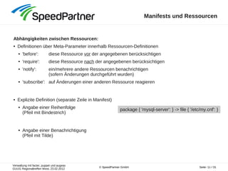 Verwaltung mit facter, puppet und augeas
GUUG Regionaltreffen West, 23.02.2012
Seite: 11 / 31© SpeedPartner GmbH
Manifests und Ressourcen
Abhängigkeiten zwischen Ressourcen:
● Definitionen über Meta-Parameter innerhalb Ressourcen-Definitionen
● 'before': diese Ressource vor der angegebenen berücksichtigen
● 'require': diese Ressource nach der angegebenen berücksichtigen
● 'notify': ein/mehrere andere Ressourcen benachrichtigen
(sofern Änderungen durchgeführt wurden)
● 'subscribe': auf Änderungen einer anderen Ressource reagieren
● Explizite Definition (separate Zeile in Manifest)
● Angabe einer Reihenfolge
(Pfeil mit Bindestrich)
● Angabe einer Benachrichtigung
(Pfeil mit Tilde)
package { 'mysql-server': } -> file { '/etc/my.cnf': }
 