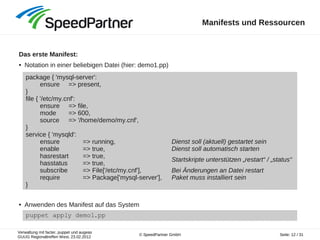 Verwaltung mit facter, puppet und augeas
GUUG Regionaltreffen West, 23.02.2012
Seite: 12 / 31© SpeedPartner GmbH
Manifests und Ressourcen
Das erste Manifest:
● Notation in einer beliebigen Datei (hier: demo1.pp)
● Anwenden des Manifest auf das System
package { 'mysql-server':
ensure => present,
}
file { '/etc/my.cnf':
ensure => file,
mode => 600,
source => '/home/demo/my.cnf',
}
service { 'mysqld':
ensure => running,
enable => true,
hasrestart => true,
hasstatus => true,
subscribe => File['/etc/my.cnf'],
require => Package['mysql-server'],
}
puppet apply demo1.pp
Dienst soll (aktuell) gestartet sein
Dienst soll automatisch starten
Startskripte unterstützen „restart“ / „status“
Bei Änderungen an Datei restart
Paket muss installiert sein
 