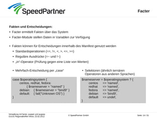 Verwaltung mit facter, puppet und augeas
GUUG Regionaltreffen West, 23.02.2012
Seite: 14 / 31© SpeedPartner GmbH
Facter
Fakten und Entscheidungen:
● Facter ermittelt Fakten über das System
● Facter-Module stellen Daten in Variablen zur Verfügung
● Fakten können für Entscheidungen innerhalb des Manifest genutzt werden
● Standardoperationen (==, !=, <, >, <=, >=)
● Reguläre Ausdrücke (=~ und !~)
● „in“-Operator (Prüfung gegen eine Liste von Werten)
case $operatingsystem {
centos, redhat, fedora:
{ $nameserver = "named" }
debian: { $nameserver = "bind9" }
default: { fail("Unknown OS") }
}
$nameserver = $operatingsystem ? {
centos => 'named',
redhat => 'named',
fedora => 'named',
debian => 'bind9',
default => undef,
}
● Mehrfach-Entscheidung per „case“ ● Selektoren (ähnlich ternären
Operatoren aus anderen Sprachen)
 
