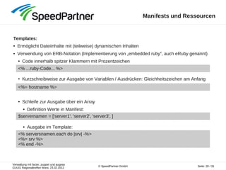 Verwaltung mit facter, puppet und augeas
GUUG Regionaltreffen West, 23.02.2012
Seite: 20 / 31© SpeedPartner GmbH
Manifests und Ressourcen
Templates:
● Ermöglicht Dateiinhalte mit (teilweise) dynamischen Inhalten
● Verwendung von ERB-Notation (Implementierung von „embedded ruby“, auch eRuby genannt)
● Code innerhalb spitzer Klammern mit Prozentzeichen
● Kurzschreibweise zur Ausgabe von Variablen / Ausdrücken: Gleichheitszeichen am Anfang
● Schleife zur Ausgabe über ein Array
● Definition Werte in Manifest:
● Ausgabe im Template:
<% ...ruby-Code... %>
<%= hostname %>
$servernamen = ['server1', 'server2', 'server3', ]
<% serversnamen.each do |srv| -%>
<%= srv %>
<% end -%>
 