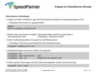 Verwaltung mit facter, puppet und augeas
GUUG Regionaltreffen West, 23.02.2012
Seite: 27 / 31© SpeedPartner GmbH
Puppet im Client/Server-Einsatz
Client-Server-Verbindung:
● Puppet auf Client installieren, ggf. Server-Einstellung anpassen (/etc/puppet/puppet.conf)
● Standard-Servername ist „puppetmaster“
● Betrieb Client als Daemon möglich (Standardmäßig Ausführung alle 30min.)
oder händischer Start (Parameter --test beim Aufruf)
● Erster Verbindungsaufbau erzeugt einen Zertifikatsrequest
● Praxistipp: Client kann auf Akzeptieren des Zertifikat warten
● Zertifikatsanfragen am Server prüfen und signieren
● Prüfen welche Änderungen auf dem Client durchgeführt würden (Trockenübung)
[agent]
server = puppetsrv.example.com
# puppetd --waitforcert 60 --test
# puppetca --list
# puppetca --sign <Clientname> oder
# puppetca --sign –all Aufpassen was signiert wird!
# puppetd --test ---noop
 
