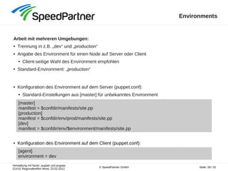 Verwaltung mit facter, puppet und augeas
GUUG Regionaltreffen West, 23.02.2012
Seite: 28 / 31© SpeedPartner GmbH
Environments
Arbeit mit mehreren Umgebungen:
● Trennung in z.B. „dev“ und „production“
● Angabe des Environment für einen Node auf Server oder Client
● Client-seitige Wahl des Environment empfohlen
● Standard-Environment: „production“
● Konfiguration des Environment auf dem Server (puppet.conf):
● Standard-Einstellungen aus [master] für unbekanntes Environment
● Konfiguration des Environment auf dem Client (puppet.conf):
[master]
manifest = $confdir/manifests/site.pp
[production]
manifest = $confdir/env/prod/manifests/site.pp
[dev]
manifest = $confdir/env/$environment/manifests/site.pp
[agent]
environment = dev
 