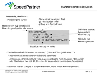 Verwaltung mit facter, puppet und augeas
GUUG Regionaltreffen West, 23.02.2012
Seite: 9 / 31© SpeedPartner GmbH
Manifests und Ressourcen
Notation in „Manifests“:
● Puppet-eigene Syntax
● Zeichenketten in einfachen Hochkommata ('...') oder Anführungszeichen (“...”)
● Hochkommata: keine weitere Verarbeitung der Inhalte
● Anführungszeichen: Ersetzung von z.B. Zeilenumbrüche (“n”), Variablen (“${fileame}”)
oder Platzhaltern (wie z.B. $0, $1, ... bei der Verwendung von regulären Ausdrücken)
● Listen von Werten (Arrays): in eckigen Klammern, Werte mittels Kommas getrennt
file { '/etc/my.cnf':
ensure => file,
mode => 600,
source => '/home/demo/my.cnf',
}
Ressourcen-Typ gefolgt von
Block in geschweifte Klammern
Block mit eindeutigem Titel
(je Ressourcen-Typ)
gefolgt von Doppelpunkt
Definierte Werte /
Zahlen ohne
Klammerung
Notation mit key => value
Attribute mit
Komma getrennt
 