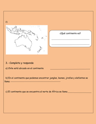 C)
3.- Completa y responde
a) Chile está ubicado en el continente
b) En el continente que podemos encontrar junglas, leones, jirafas y elefantes se
llama
c) El continente que se encuentra al norte de África se llama
¿Qué continente es?
 