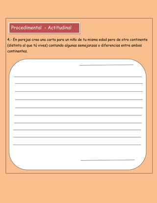 4.- En parejas crea una carta para un niño de tu misma edad pero de otro continente
(distinto al que tú vives) contando algunas semejanzas o diferencias entre ambos
continentes.
Procedimental - Actitudinal
 