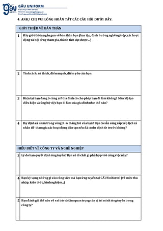 4. ANH/ CHỊ VUI LÒNG HOÀN TẤT CÁC CÂU HỎI DƯỚI ĐÂY:
GIỚI THIỆU VỀ BẢN THÂN
1 Hãygiới thiệungắngọn vềbản thân bạn (họctập, định hướngnghềnghiệp,các hoạt
độngxã hội từngtham gia, thành tích đạt được…)
2 Tínhcách, sở thích, điểmmạnh, điểm yếucủa bạn:
3 Hiệntại bạn đangở cùng ai?Giađìnhcó cho phépbạn đi làmkhông? Mứcđộ tạo
điềukiệnvà ủng hộ việcbạn đi làmcủa giađìnhnhư thế nào?
4 Dự địnhcá nhân trongvòng3 - 6 thángtới củabạn? Bạncó sẵn sàngsắp xếp lịchcá
nhân để tham giacác hoạt độngđào tạo nếu đã có dự địnhtừ trướckhông?
HIỂU BIẾT VỀ CÔNG TY VÀ NGHỀ NGHIỆP
3 Lý do bạn quyết địnhứngtuyển?Bạn có tố chất gì phùhợp với côngviệcnày?
4 Bạnkỳ vọngnhữnggì vào côngviệc mà bạnứngtuyển tại GẤUUniform?(về mứcthu
nhập, kiếnthức, kinhnghiệm...)
5 Bạnđánh giáthế nào về vai trò và tầm quantrọng củavị trí mình ứngtuyểntrong
côngty?
 