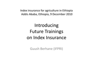 Index insurance for agriculture in Ethiopia Addis Ababa, Ethiopia, 9 December 2010Introducing Future Trainings on Index Insurance  Guush Berhane(IFPRI) 