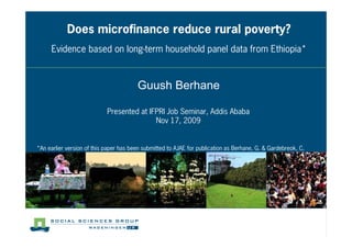 Does microfinance reduce rural poverty?
     Evidence based on long term household panel data from Ethiopia*



                                        Guush Berhane

                            Presented at IFPRI Job Seminar, Addis Ababa
                                           Nov 17, 2009


*An earlier version of this paper has been submitted to AJAE for publication as Berhane, G. & Gardebreok, C.
 