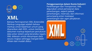 XML
Bahasa Pemrograman XML (Extensible
Markup Language) adalah bahasa
markup untuk keperluan umum yang
disarankan oleh W3C, untuk membuat
dokumen markup keperluan pertukaran
data antar sistem yang beraneka ragam.
XML didesain untuk menyimpan data
secara ringkas sehingga menjadi lebih
efisien dan mudah diatur.
Penggunaannya dalam Dunia Industri:
Penerbangan dan Transportasi, XML
digunakan untuk pertukaran data
penerbangan, seperti jadwal
penerbangan, reservasi, dan informasi
penumpang antar maskapai
penerbangan dan agen perjalanan.
 