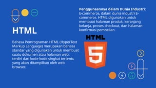HTML
Bahasa Pemrograman HTML (HyperText
Markup Language) merupakan bahasa
standar yang digunakan untuk membuat
suatu dokumen atau halaman web,
terdiri dari kode-kode singkat tertentu
yang akan ditampilkan oleh web
browser.
Penggunaannya dalam Dunia Industri:
E-commerce, dalam dunia industri E-
commerce. HTML digunakan untuk
membuat halaman produk, keranjang
belanja, proses checkout, dan halaman
konfirmasi pembelian.
 