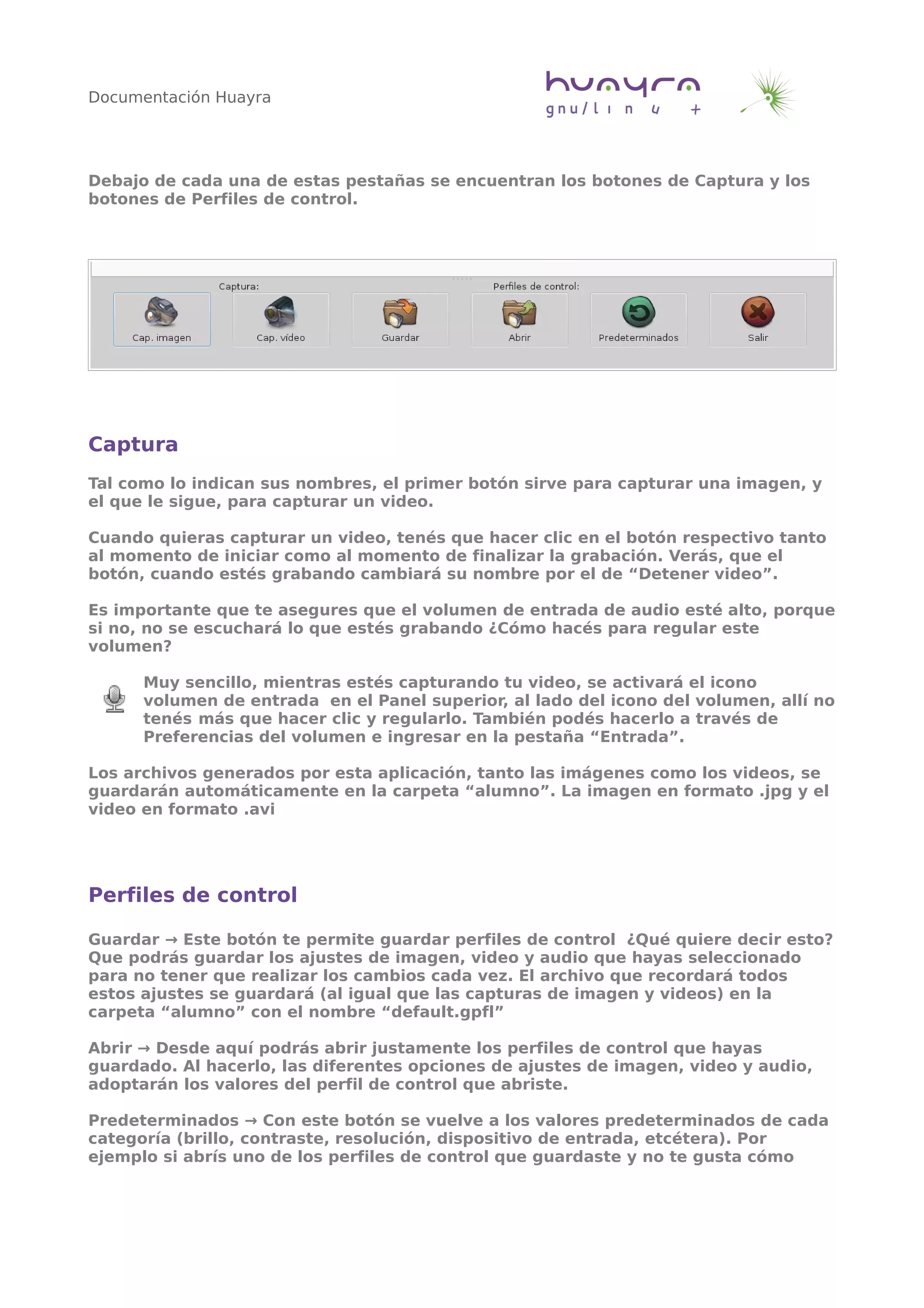 Documentación Huayra
Debajo de cada una de estas pestañas se encuentran los botones de Captura y los
botones de Perfiles de control.
Captura
Tal como lo indican sus nombres, el primer botón sirve para capturar una imagen, y
el que le sigue, para capturar un video.
Cuando quieras capturar un video, tenés que hacer clic en el botón respectivo tanto
al momento de iniciar como al momento de finalizar la grabación. Verás, que el
botón, cuando estés grabando cambiará su nombre por el de “Detener video”.
Es importante que te asegures que el volumen de entrada de audio esté alto, porque
si no, no se escuchará lo que estés grabando ¿Cómo hacés para regular este
volumen?
Muy sencillo, mientras estés capturando tu video, se activará el icono
volumen de entrada en el Panel superior, al lado del icono del volumen, allí no
tenés más que hacer clic y regularlo. También podés hacerlo a través de
Preferencias del volumen e ingresar en la pestaña “Entrada”.
Los archivos generados por esta aplicación, tanto las imágenes como los videos, se
guardarán automáticamente en la carpeta “alumno”. La imagen en formato .jpg y el
video en formato .avi
Perfiles de control
Guardar → Este botón te permite guardar perfiles de control ¿Qué quiere decir esto?
Que podrás guardar los ajustes de imagen, video y audio que hayas seleccionado
para no tener que realizar los cambios cada vez. El archivo que recordará todos
estos ajustes se guardará (al igual que las capturas de imagen y videos) en la
carpeta “alumno” con el nombre “default.gpfl”
Abrir → Desde aquí podrás abrir justamente los perfiles de control que hayas
guardado. Al hacerlo, las diferentes opciones de ajustes de imagen, video y audio,
adoptarán los valores del perfil de control que abriste.
Predeterminados → Con este botón se vuelve a los valores predeterminados de cada
categoría (brillo, contraste, resolución, dispositivo de entrada, etcétera). Por
ejemplo si abrís uno de los perfiles de control que guardaste y no te gusta cómo
 
