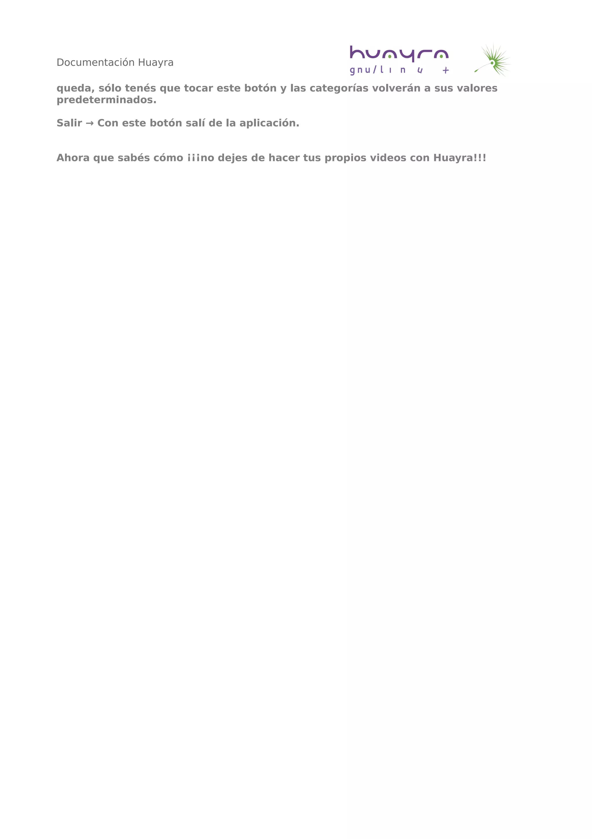 Documentación Huayra
queda, sólo tenés que tocar este botón y las categorías volverán a sus valores
predeterminados.
Salir → Con este botón salí de la aplicación.
Ahora que sabés cómo ¡¡¡no dejes de hacer tus propios videos con Huayra!!!
 