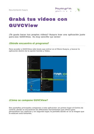 Documentación Huayra
Grabá tus videos con
GUVCView
¿Te gusta hacer tus propios videos? Huayra trae una aplicación justo
para eso: GUVCView. Es muy sencillo ¡ya verás!
¿Dónde encuentro el programa?
Para acceder a GUVCView sólo tenés que entrar en el Menú Huayra, y buscar la
aplicación dentro de la opción Sonido y Video.
¿Cómo se compone GUVCView?
Dos pantallas principales componen a esta aplicación: en primer lugar el Centro de
control, donde se encuentran las diferentes herramientas que ofrece para
personalizar tus capturas y en segundo lugar, la pantalla donde se ve la imagen que
la webcam está tomando.
 