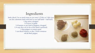 Ingredients
lamb, diced. Use as much meat as you want 1/2 kilo or 1 kilo (you
can also substitute lamb with beef or use half lamb + half beef)
1 big onion, chopped
3-4 cloves of garlic
3-4 banana or any kind of peppers, chopped
1/4 cup olive oil (or fat of the lamb is prefered)
1 tbsp pepper or tomato paste
1 can diced tomatos or dice 3 fresh tomatoes
salt & black pepper.