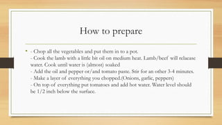 How to prepare
• - Chop all the vegetables and put them in to a pot.
- Cook the lamb with a little bit oil on medium heat. Lamb/beef will relaease
water. Cook until water is (almost) soaked
- Add the oil and pepper or/and tomato paste. Stir for an other 3-4 minutes.
- Make a layer of everything you chopped.(Onions, garlic, peppers)
- On top of everything put tomatoes and add hot water. Water level should
be 1/2 inch below the surface.