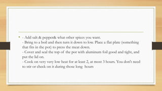 • - Add salt & pepper& what other spices you want.
- Bring to a boil and then turn it down to low. Place a flat plate (something
that fits in the pot) to press the meat down.
- Cover and seal the top of the pot with aluminum foil good and tight, and
put the lid on.
- Cook on very very low heat for at least 2, at most 3 hours. You don't need
to stir or check on it during those long hours