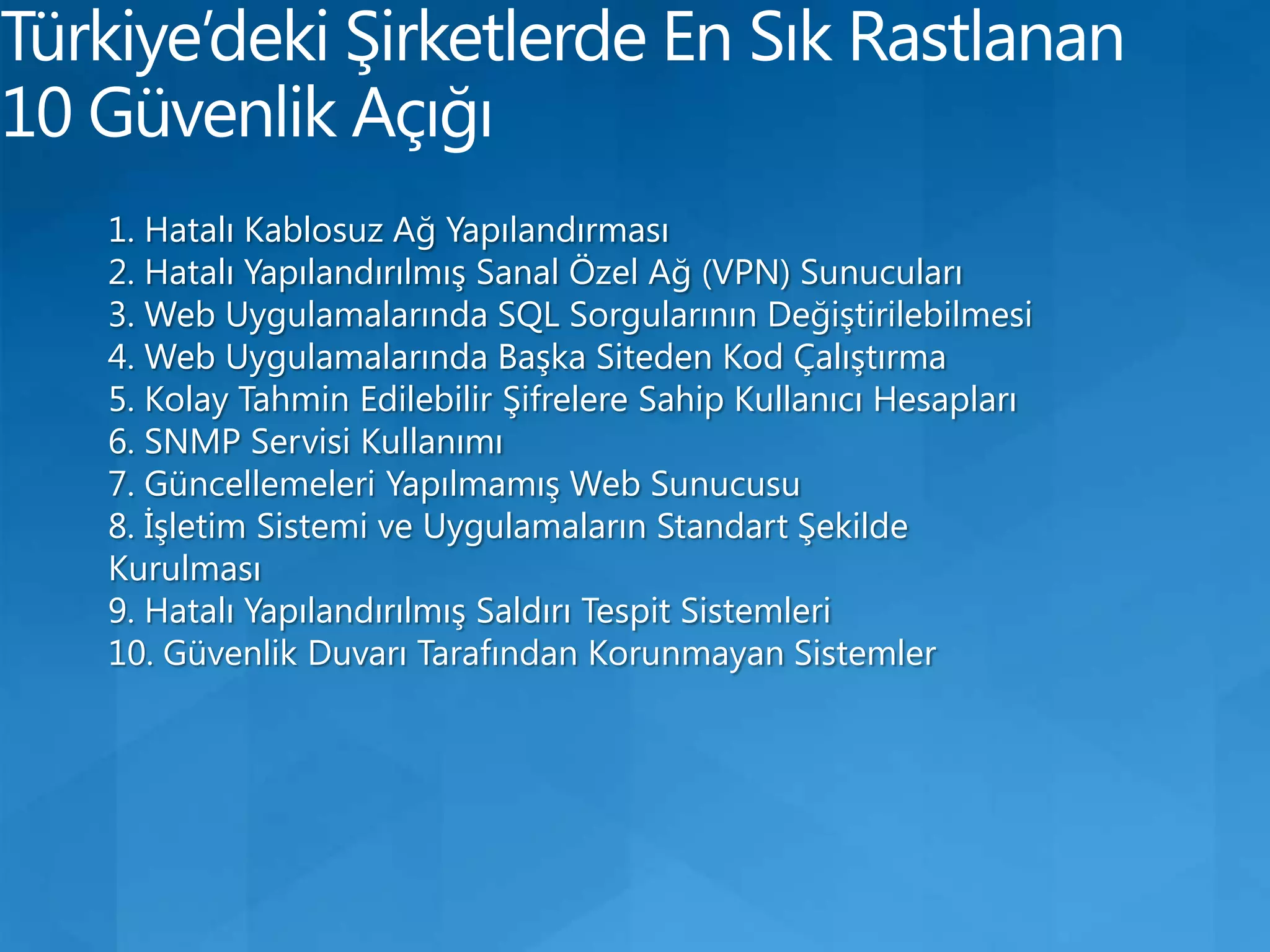 Türkiye’deki Şirketlerde En Sık Rastlanan 10 Güvenlik Açığı1. Hatalı Kablosuz Ağ Yapılandırması 2. Hatalı Yapılandırılmış Sanal Özel Ağ (VPN) Sunucuları 3. Web Uygulamalarında SQL Sorgularının Değiştirilebilmesi 4. Web Uygulamalarında Başka Siteden Kod Çalıştırma 5. Kolay Tahmin Edilebilir Şifrelere Sahip Kullanıcı Hesapları 6. SNMP Servisi Kullanımı 7. Güncellemeleri Yapılmamış Web Sunucusu 8. İşletim Sistemi ve Uygulamaların Standart Şekilde Kurulması 9. Hatalı Yapılandırılmış Saldırı Tespit Sistemleri 10. Güvenlik Duvarı Tarafından Korunmayan Sistemler 