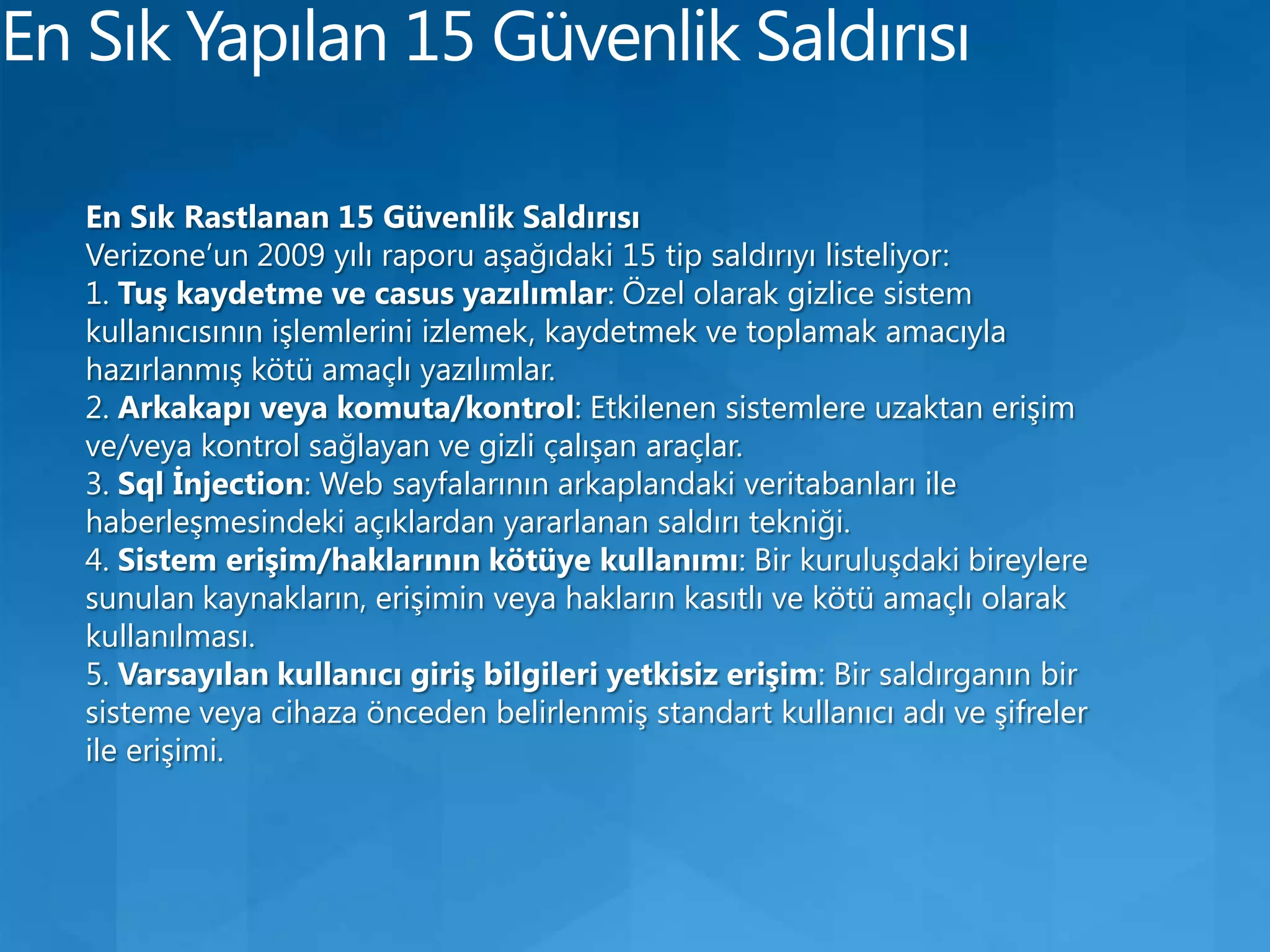 En Sık Yapılan 15 Güvenlik SaldırısıEn Sık Rastlanan 15 Güvenlik SaldırısıVerizone’un 2009 yılı raporu aşağıdaki 15 tip saldırıyı listeliyor:1. Tuş kaydetme ve casus yazılımlar: Özel olarak gizlice sistem kullanıcısının işlemlerini izlemek, kaydetmek ve toplamak amacıyla hazırlanmış kötü amaçlı yazılımlar.2. Arkakapı veya komuta/kontrol: Etkilenen sistemlere uzaktan erişim ve/veya kontrol sağlayan ve gizli çalışan araçlar.3. Sql İnjection: Web sayfalarının arkaplandaki veritabanları ile haberleşmesindeki açıklardan yararlanan saldırı tekniği.4. Sistem erişim/haklarının kötüye kullanımı: Bir kuruluşdaki bireylere sunulan kaynakların, erişimin veya hakların kasıtlı ve kötü amaçlı olarak kullanılması.5. Varsayılan kullanıcı giriş bilgileri yetkisiz erişim: Bir saldırganın bir sisteme veya cihaza önceden belirlenmiş standart kullanıcı adı ve şifreler ile erişimi.