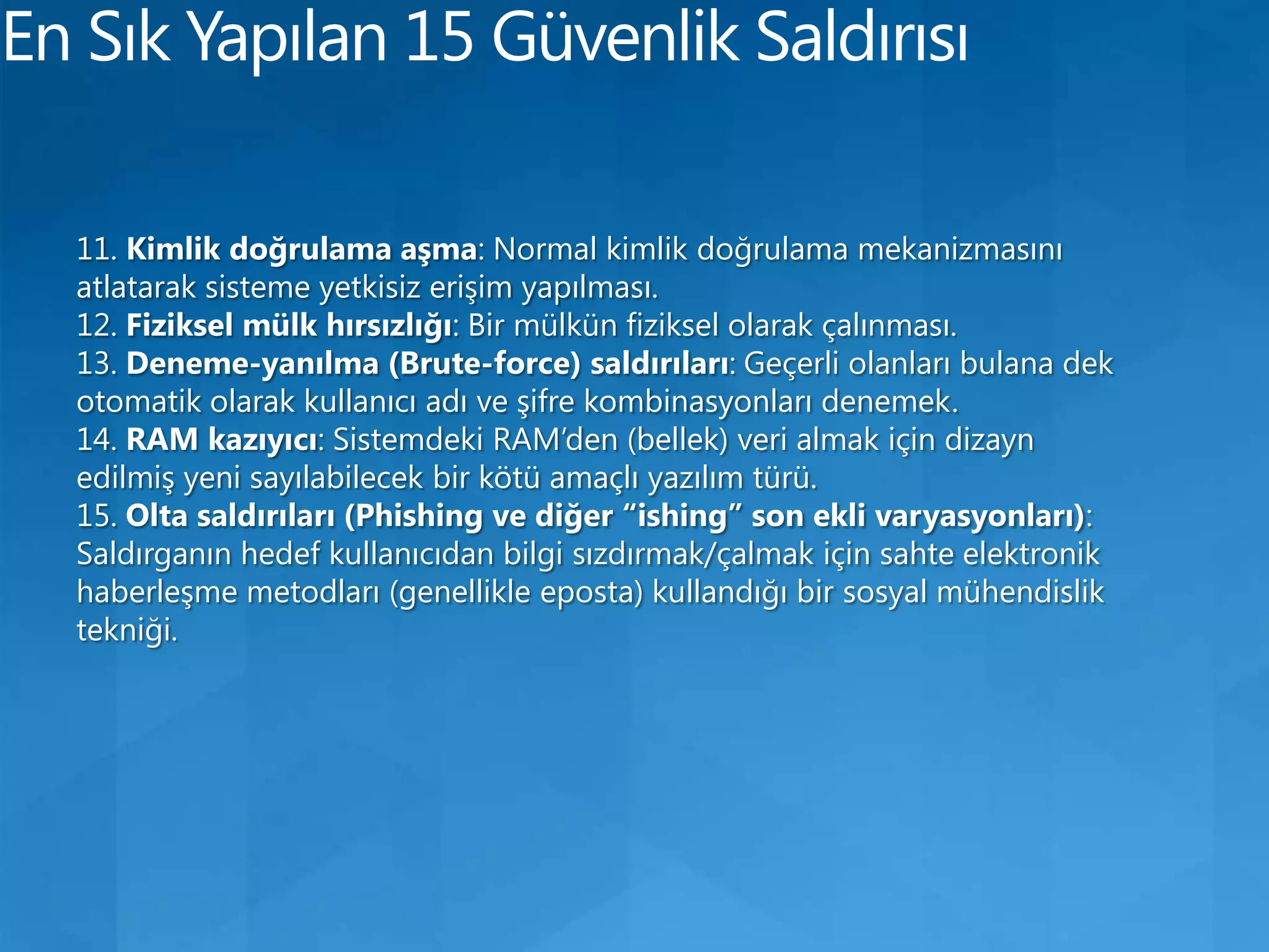 En Sık Yapılan 15 Güvenlik Saldırısı11. Kimlik doğrulama aşma: Normal kimlik doğrulama mekanizmasını atlatarak sisteme yetkisiz erişim yapılması.12. Fiziksel mülk hırsızlığı: Bir mülkün fiziksel olarak çalınması.13. Deneme-yanılma (Brute-force) saldırıları: Geçerli olanları bulana dek otomatik olarak kullanıcı adı ve şifre kombinasyonları denemek.14. RAM kazıyıcı: Sistemdeki RAM’den (bellek) veri almak için dizayn edilmiş yeni sayılabilecek bir kötü amaçlı yazılım türü.15. Olta saldırıları (Phishing ve diğer “ishing” son ekli varyasyonları): Saldırganın hedef kullanıcıdan bilgi sızdırmak/çalmak için sahte elektronik haberleşme metodları (genellikle eposta) kullandığı bir sosyal mühendislik tekniği.