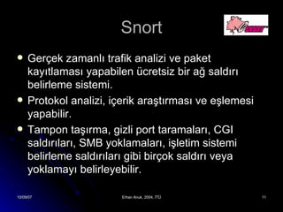 Snort Gerçek zamanlı trafik analizi ve paket kayıtlaması yapabilen ücretsiz bir ağ saldırı belirleme sistemi. Protokol analizi, içerik araştırması ve eşlemesi yapabilir. Tampon taşırma, gizli port taramaları, CGI saldırıları, SMB yoklamaları, işletim sistemi belirleme saldırıları gibi birçok saldırı veya yoklamayı belirleyebilir. 