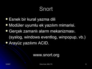 Snort Esnek bir kural yazma dili Modüler uyumlu ek yazılım mimarisi. Gerçek zamanlı alarm mekanizması. (syslog, windows eventlog, winpopup, vb.) Arayüz yazılımı ACID. www.snort.org 