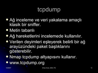 tcpdump Ağ inceleme ve veri yakalama amaçlı klasik bir sniffer. Metin tabanlı Ağ hareketlerini incelemede kullanılır. Verilen deyimleri eşleyerek belirli bir ağ arayüzündeki paket başlıklarını gösterebilir. Nmap tcpdump altyapısını kullanır. www.tcpdump.org 