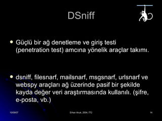 DSniff Güçlü bir ağ denetleme ve giriş testi (penetration test) amcına yönelik araçlar takımı. dsniff, filesnarf, mailsnarf, msgsnarf, urlsnarf  ve  webspy  araçları ağ üzerinde pasif bir şekilde kayda değer veri araştırmasında kullanılı. (şifre, e-posta, vb.)   