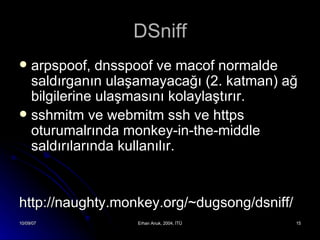 DSniff arpspoof, dnsspoof  ve  macof  normalde saldırganın ulaşamayacağı (2. katman)   ağ bilgilerine ulaşmasını kolaylaştırır. sshmitm  ve  webmitm  ssh ve https oturumalrında monkey-in-the-middle saldırılarında kullanılır.     http://naughty.monkey.org/~dugsong/dsniff/ 