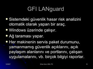 GFI LANguard  Sistemdeki güvenlik hasar risk analizini otomatik olarak yapan bir araç. Windows üzerinde çalışır. Ağ taraması yapar. Her makinenin servis paket durumunu, yamanmamış güvenlik açıklarını, açık paylaşım alanlarını ve portlarını, çalışan uygulamalarını, vb. birçok bilgiyi raporlar. 