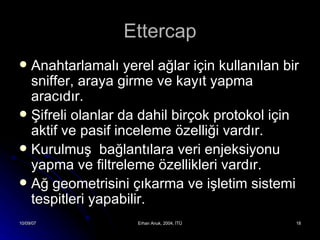 Ettercap Anahtarlamalı yerel ağlar için kullanılan bir sniffer, araya girme ve kayıt yapma aracıdır. Şifreli olanlar da dahil birçok protokol için aktif ve pasif inceleme özelliği vardır. Kurulmuş  bağlantılara veri enjeksiyonu yapma ve filtreleme özellikleri vardır. Ağ geometrisini çıkarma ve işletim sistemi tespitleri yapabilir. 