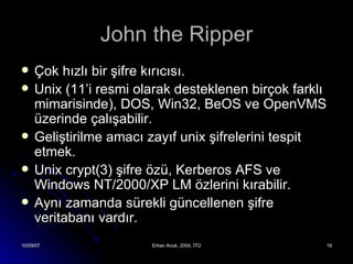 John the Ripper Çok hızlı bir şifre kırıcısı. Unix (11’i resmi olarak desteklenen birçok farklı mimarisinde), DOS, Win32, BeOS ve OpenVMS üzerinde çalışabilir. Geliştirilme amacı zayıf unix şifrelerini tespit etmek. Unix crypt(3) şifre özü, Kerberos AFS ve Windows NT/2000/XP LM özlerini kırabilir. Aynı zamanda sürekli güncellenen şifre veritabanı vardır. 