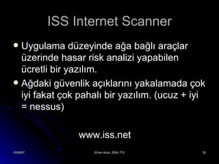 ISS Internet Scanner Uygulama düzeyinde ağa bağlı araçlar üzerinde hasar risk analizi yapabilen ücretli bir yazılım. Ağdaki güvenlik açıklarını yakalamada çok iyi fakat çok pahalı bir yazılım. (ucuz + iyi = nessus) www.iss.net 