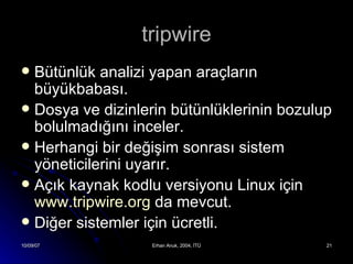 tripwire Bütünlük analizi yapan araçların büyükbabası. Dosya ve dizinlerin bütünlüklerinin bozulup bolulmadığını inceler. Herhangi bir değişim sonrası sistem yöneticilerini uyarır. Açık kaynak kodlu versiyonu Linux için  www.tripwire.org  da mevcut. Diğer sistemler için ücretli. 