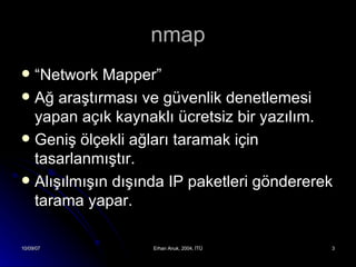 nmap “ Network Mapper” Ağ araştırması ve güvenlik denetlemesi yapan açık kaynaklı ücretsiz bir yazılım. Geniş ölçekli ağları taramak için tasarlanmıştır. Alışılmışın dışında IP paketleri göndererek tarama yapar. 