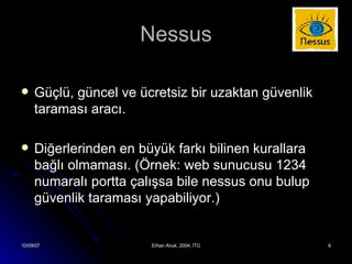 Nessus Güçlü, güncel ve ücretsiz bir uzaktan güvenlik taraması aracı. Diğerlerinden en büyük farkı bilinen kurallara bağlı olmaması. (Örnek: web sunucusu 1234 numaralı portta çalışsa bile nessus onu bulup güvenlik taraması yapabiliyor.) 