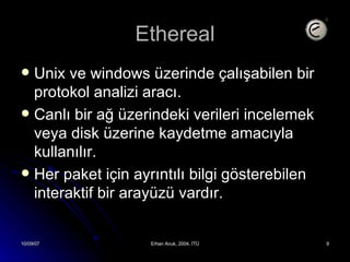 Ethereal Unix ve windows üzerinde çalışabilen bir protokol analizi aracı. Canlı bir ağ üzerindeki verileri incelemek veya disk üzerine kaydetme amacıyla kullanılır. Her paket için ayrıntılı bilgi gösterebilen interaktif bir arayüzü vardır. 
