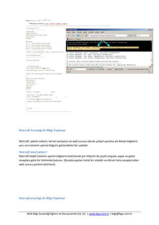 BGA Bilgi Güvenliği Eğitim ve Danışmanlık Ltd. Şti. | www.bga.com.tr | bilgi@bga.com.tr
Netcraft Aracılığı ile Bilgi Toplama
Netcraft, işletim sistemi, kernel versiyonu ve web sunucu olarak çalışan yazılıma ait detaylı bilgilerin
yanı sıra sistemin uptime bilgisini gösterebilen bir sayfadır.
Netcraft nasıl çalışır?
Netcraft hedef sistemin yazılım bilgilerini belirlemek için httprint ile çeşitli sorgular yapar ve gelen
cevaplara göre bir tahminde bulunur. (Burada yapılan hatalı bir istekdir ve dönen hata cevaplarından
web sunucu yazılımı belirlenir).
Netcraft aracılığı ile Bilgi Toplama
 