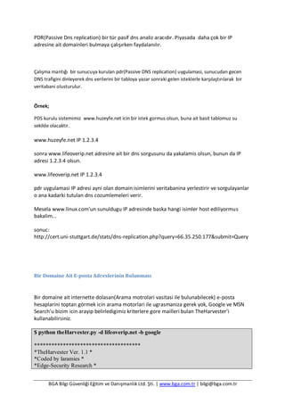 BGA Bilgi Güvenliği Eğitim ve Danışmanlık Ltd. Şti. | www.bga.com.tr | bilgi@bga.com.tr
PDR(Passive Dns replication) bir tür pasif dns analiz aracıdır. Piyasada daha çok bir IP
adresine ait domainleri bulmaya çalışırken faydalanılır.
Çalışma mantığı bir sunucuya kurulan pdr(Passive DNS replication) uygulamasi, sunucudan gecen
DNS trafigini dinleyerek dns verilerini bir tabloya yazar sonraki gelen isteklerle karşılaştırılarak bir
veritabani olusturulur.
Örnek;
PDS kurulu sistemimiz www.huzeyfe.net icin bir istek gormus olsun, buna ait basit tablomuz su
sekilde olacaktir.
www.huzeyfe.net IP 1.2.3.4
sonra www.lifeoverip.net adresine ait bir dns sorgusunu da yakalamis olsun, bunun da IP
adresi 1.2.3.4 olsun.
www.lifeoverip.net IP 1.2.3.4
pdr uygulamasi IP adresi ayni olan domain isimlerini veritabanina yerlestirir ve sorgulayanlar
o ana kadarki tutulan dns cozumlemeleri verir.
Mesela www.linux.com’un sunuldugu IP adresinde baska hangi isimler host ediliyormus
bakalim…
sonuc:
http://cert.uni-stuttgart.de/stats/dns-replication.php?query=66.35.250.177&submit=Query
Bir Domaine Ait E-posta Adreslerinin Bulunması
Bir domaine ait internette dolasan(Arama motrolari vasitasi ile bulunabilecek) e-posta
hesaplarini toptan görmek icin arama motorlari ile ugrasmaniza gerek yok, Google ve MSN
Search’u bizim icin arayip belirledigimiz kriterlere gore mailleri bulan TheHarvester’i
kullanabilirsiniz.
$ python theHarvester.py -d lifeoverip.net -b google
*************************************
*TheHarvester Ver. 1.1 *
*Coded by laramies *
*Edge-Security Research *
 