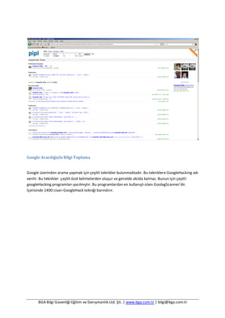 BGA Bilgi Güvenliği Eğitim ve Danışmanlık Ltd. Şti. | www.bga.com.tr | bilgi@bga.com.tr
Google Aracılığıyla Bilgi Toplama
Google üzerinden arama yapmak için çeşitli teknikler bulunmaktadır. Bu tekniklere GoogleHacking adı
verilir. Bu teknikler çeşitli özel kelimelerden oluşur ve genelde akılda kalmaz. Bunun için çeşitli
googleHacking programları yazılmıştır. Bu programlardan en kullanışlı olanı GoolagScanner’dir.
İçerisinde 1400 civarı GoogleHack tekniği barındırır.
 